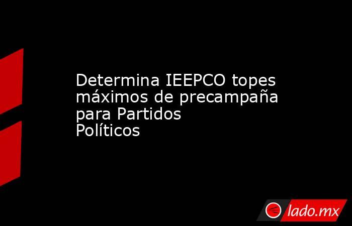 Determina IEEPCO topes máximos de precampaña para Partidos Políticos. Noticias en tiempo real