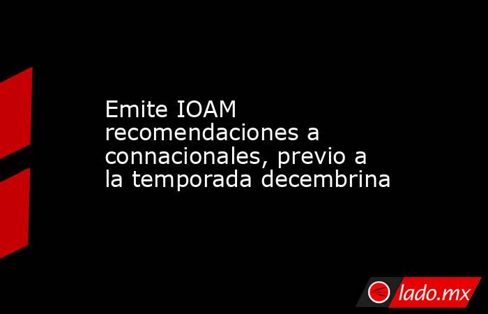 Emite IOAM recomendaciones a connacionales, previo a la temporada decembrina. Noticias en tiempo real