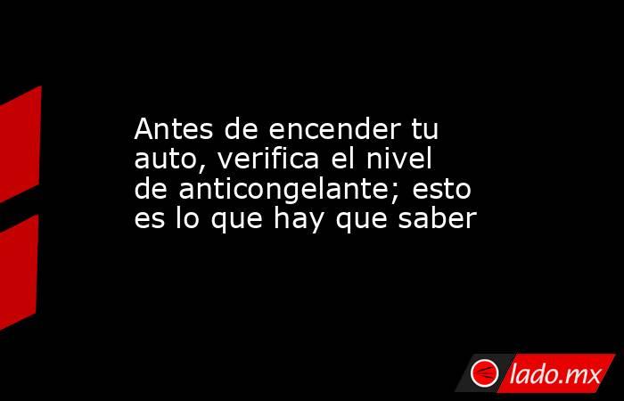 Antes de encender tu auto, verifica el nivel de anticongelante; esto es lo que hay que saber. Noticias en tiempo real