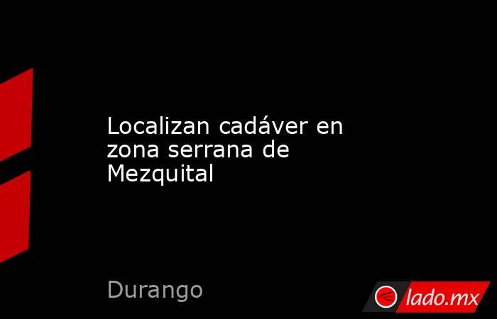 Localizan cadáver en zona serrana de Mezquital. Noticias en tiempo real