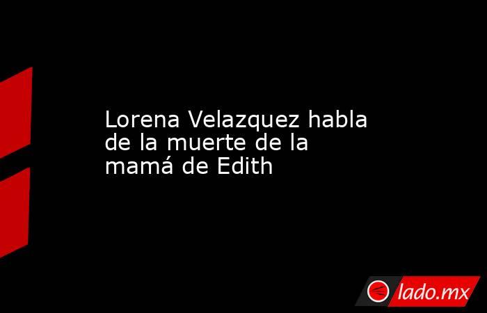 Lorena Velazquez habla de la muerte de la mamá de Edith. Noticias en tiempo real