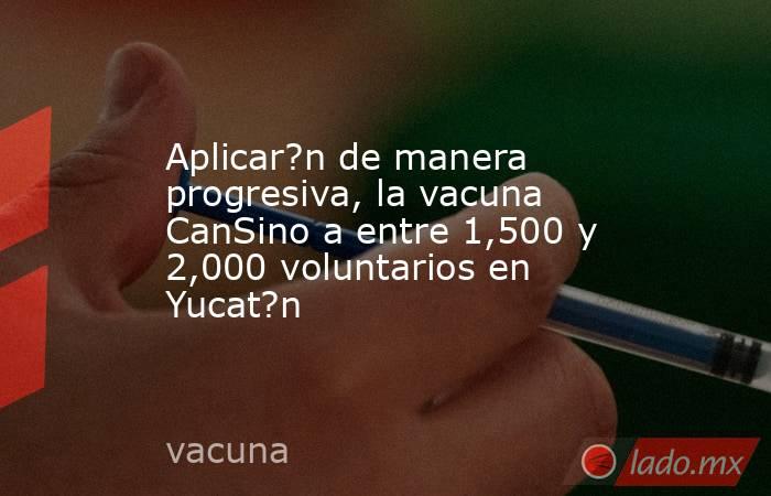 Aplicar?n de manera progresiva, la vacuna CanSino a entre 1,500 y 2,000 voluntarios en Yucat?n. Noticias en tiempo real