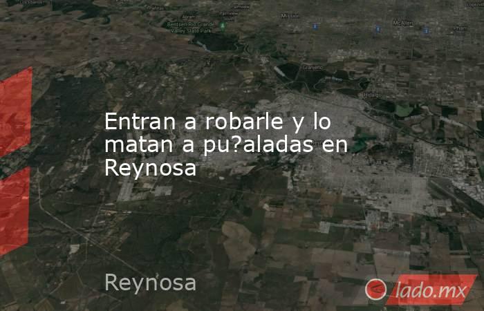 Entran a robarle y lo matan a pu?aladas en Reynosa. Noticias en tiempo real