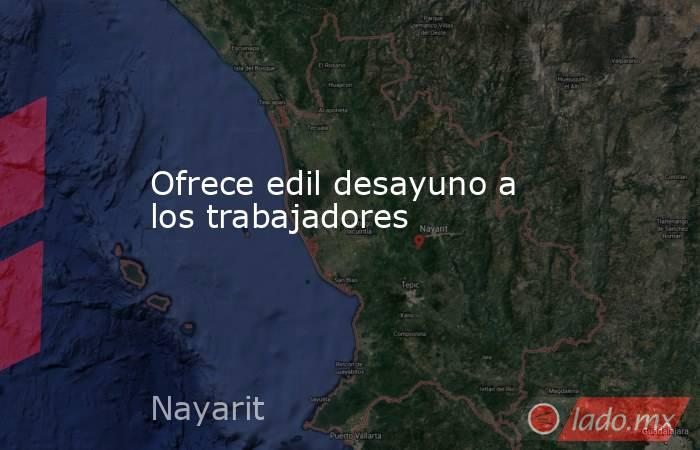 Ofrece edil desayuno a los trabajadores. Noticias en tiempo real