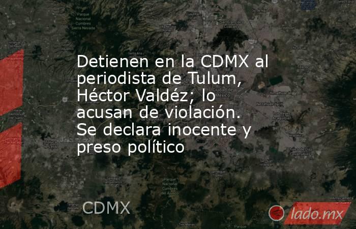 Detienen en la CDMX al periodista de Tulum, Héctor Valdéz; lo acusan de violación. Se declara inocente y preso político. Noticias en tiempo real