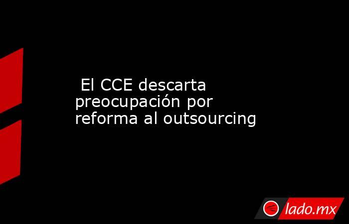  El CCE descarta preocupación por reforma al outsourcing. Noticias en tiempo real