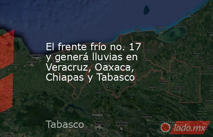 El frente frío no. 17 y generá lluvias en Veracruz, Oaxaca, Chiapas y Tabasco. Noticias en tiempo real