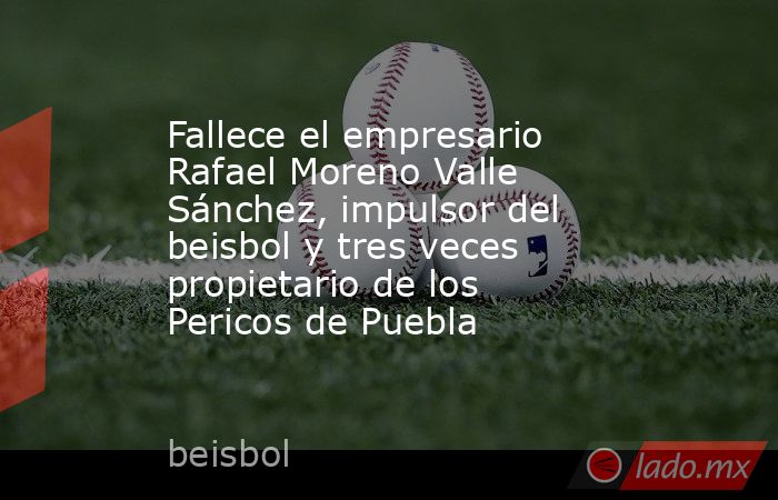 Fallece el empresario Rafael Moreno Valle Sánchez, impulsor del beisbol y tres veces propietario de los Pericos de Puebla. Noticias en tiempo real