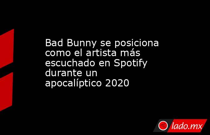 Bad Bunny se posiciona como el artista más escuchado en Spotify durante un apocalíptico 2020. Noticias en tiempo real