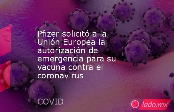 Pfizer solicitó a la Unión Europea la autorización de emergencia para su vacuna contra el coronavirus. Noticias en tiempo real