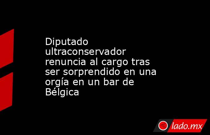 Diputado ultraconservador renuncia al cargo tras ser sorprendido en una orgía en un bar de Bélgica. Noticias en tiempo real