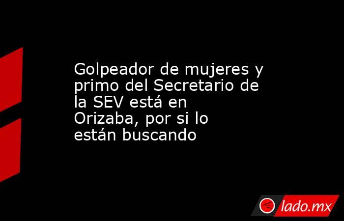 Golpeador de mujeres y primo del Secretario de la SEV está en Orizaba, por si lo están buscando. Noticias en tiempo real