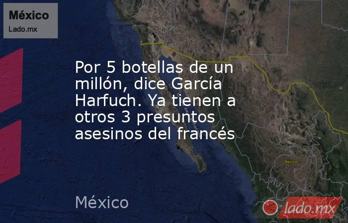 Por 5 botellas de un millón, dice García Harfuch. Ya tienen a otros 3 presuntos asesinos del francés. Noticias en tiempo real