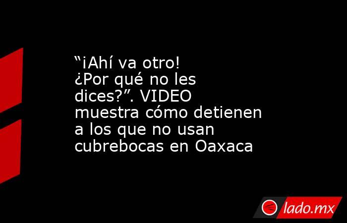 “¡Ahí va otro! ¿Por qué no les dices?”. VIDEO muestra cómo detienen a los que no usan cubrebocas en Oaxaca. Noticias en tiempo real