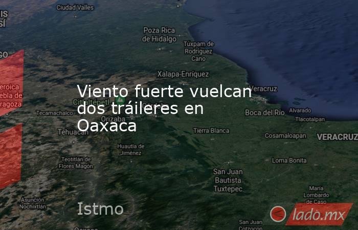 Viento fuerte vuelcan dos tráileres en Oaxaca. Noticias en tiempo real