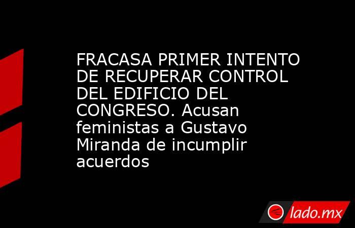 FRACASA PRIMER INTENTO DE RECUPERAR CONTROL DEL EDIFICIO DEL CONGRESO. Acusan feministas a Gustavo Miranda de incumplir acuerdos. Noticias en tiempo real