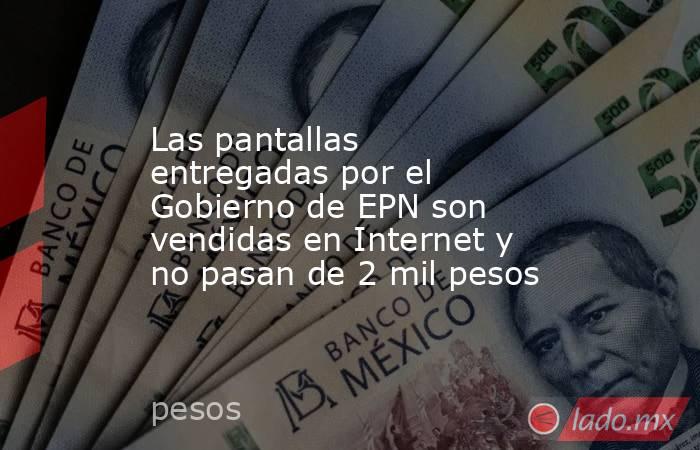 Las pantallas entregadas por el Gobierno de EPN son vendidas en Internet y no pasan de 2 mil pesos. Noticias en tiempo real