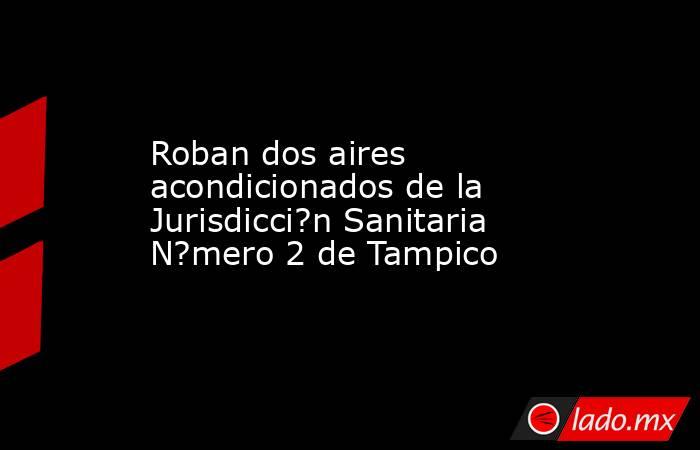 Roban dos aires acondicionados de la Jurisdicci?n Sanitaria N?mero 2 de Tampico. Noticias en tiempo real