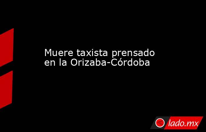 Muere taxista prensado en la Orizaba-Córdoba. Noticias en tiempo real