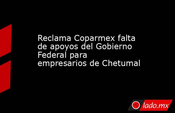 Reclama Coparmex falta de apoyos del Gobierno Federal para empresarios de Chetumal. Noticias en tiempo real