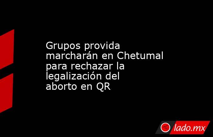 Grupos provida marcharán en Chetumal para rechazar la legalización del aborto en QR. Noticias en tiempo real