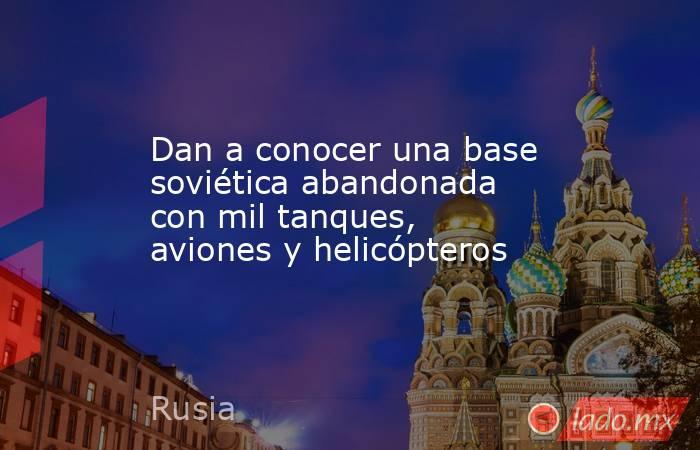 Dan a conocer una base soviética abandonada con mil tanques, aviones y helicópteros. Noticias en tiempo real