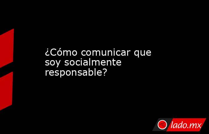 ¿Cómo comunicar que soy socialmente responsable?. Noticias en tiempo real