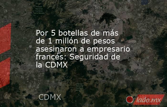 Por 5 botellas de más de 1 millón de pesos asesinaron a empresario francés: Seguridad de la CDMX. Noticias en tiempo real