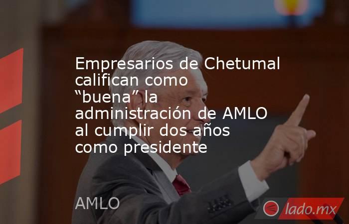 Empresarios de Chetumal califican como “buena” la administración de AMLO al cumplir dos años como presidente. Noticias en tiempo real