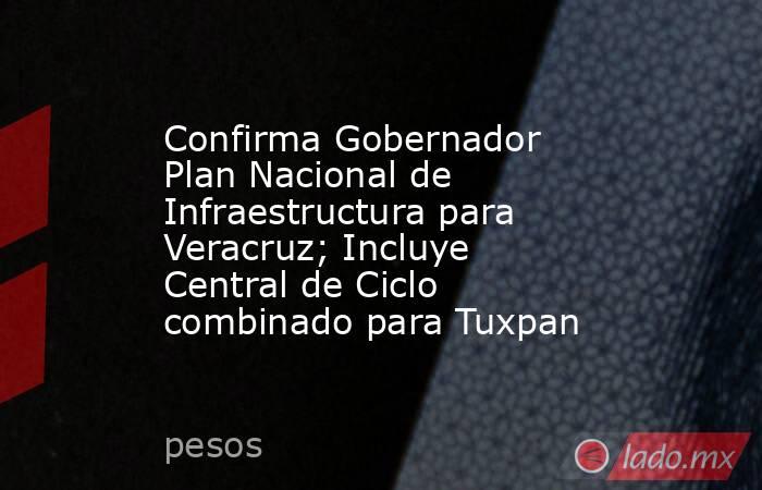 Confirma Gobernador Plan Nacional de Infraestructura para Veracruz; Incluye Central de Ciclo combinado para Tuxpan. Noticias en tiempo real