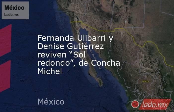 Fernanda Ulibarri y Denise Gutiérrez reviven “Sol redondo”, de Concha Michel. Noticias en tiempo real