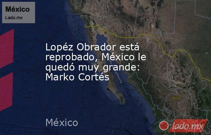 Lopéz Obrador está reprobado, México le quedó muy grande: Marko Cortés. Noticias en tiempo real