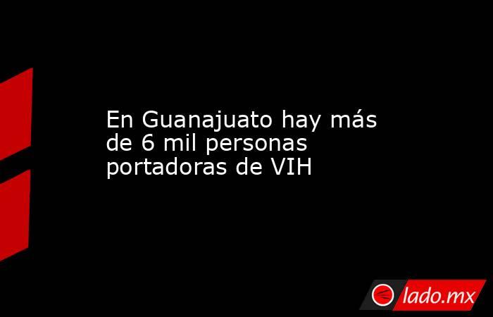 En Guanajuato hay más de 6 mil personas portadoras de VIH. Noticias en tiempo real