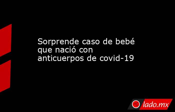 Sorprende caso de bebé que nació con anticuerpos de covid-19. Noticias en tiempo real