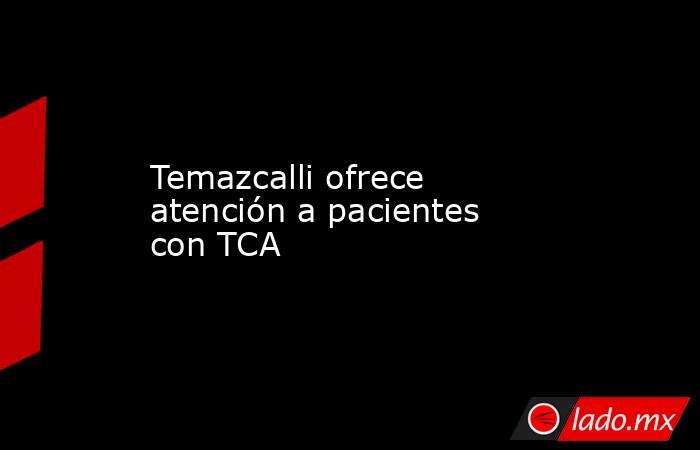 Temazcalli ofrece atención a pacientes con TCA. Noticias en tiempo real