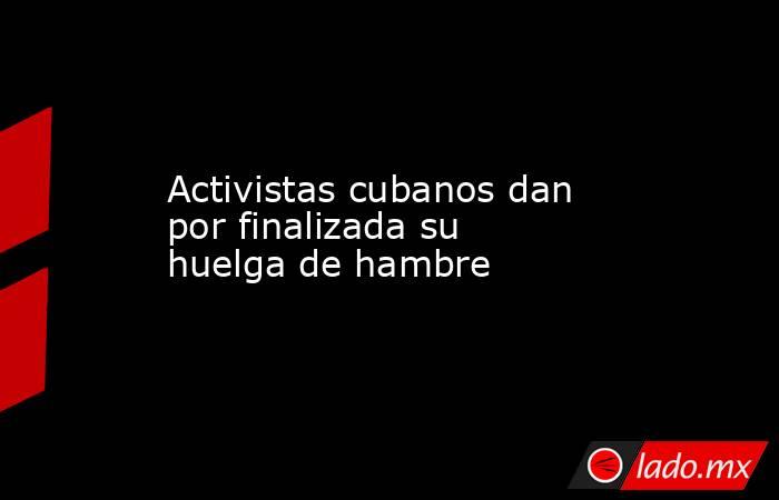 Activistas cubanos dan por finalizada su huelga de hambre. Noticias en tiempo real