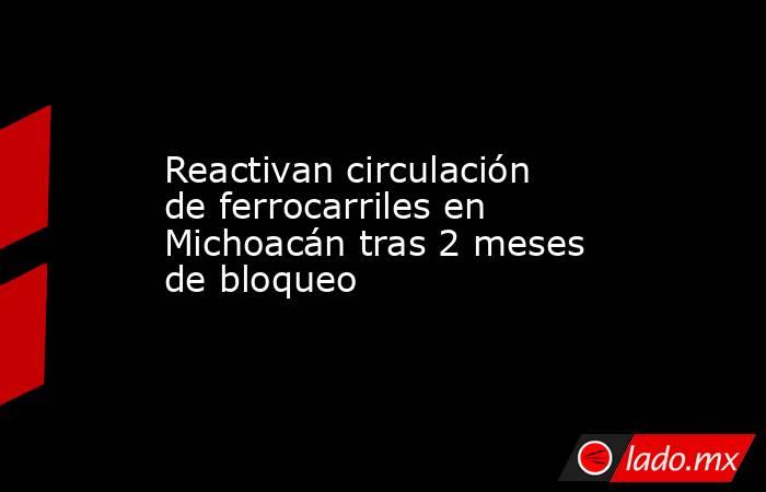 Reactivan circulación de ferrocarriles en Michoacán tras 2 meses de bloqueo. Noticias en tiempo real