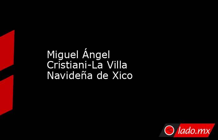 Miguel Ángel Cristiani-La Villa Navideña de Xico. Noticias en tiempo real