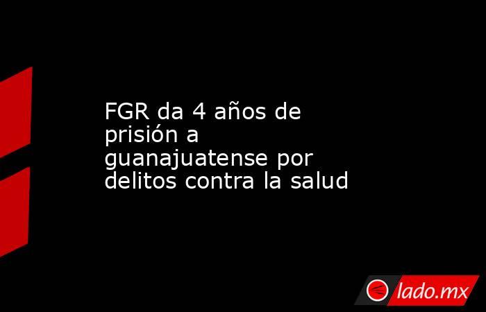 FGR da 4 años de prisión a guanajuatense por delitos contra la salud. Noticias en tiempo real