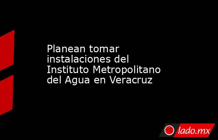 Planean tomar instalaciones del Instituto Metropolitano del Agua en Veracruz. Noticias en tiempo real