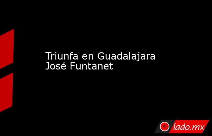 Triunfa en Guadalajara José Funtanet. Noticias en tiempo real