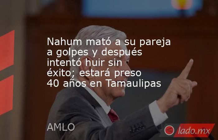 Nahum mató a su pareja a golpes y después intentó huir sin éxito; estará preso 40 años en Tamaulipas. Noticias en tiempo real