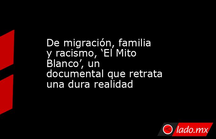 De migración, familia y racismo, ‘El Mito Blanco’, un documental que retrata  una dura realidad. Noticias en tiempo real