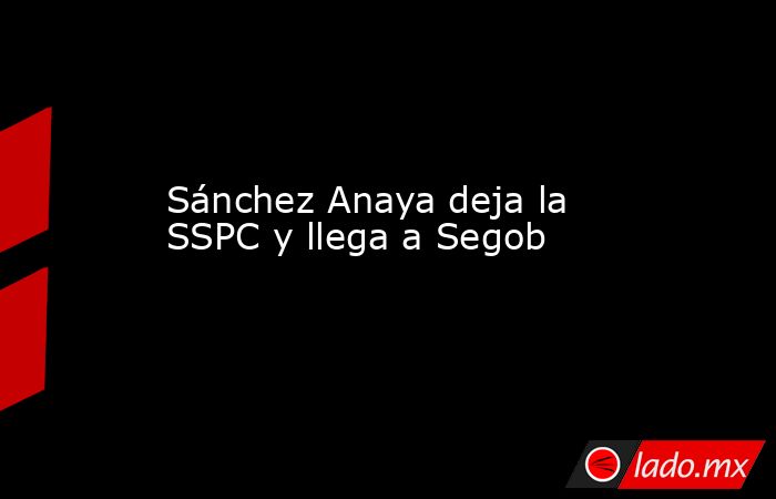 Sánchez Anaya deja la SSPC y llega a Segob. Noticias en tiempo real