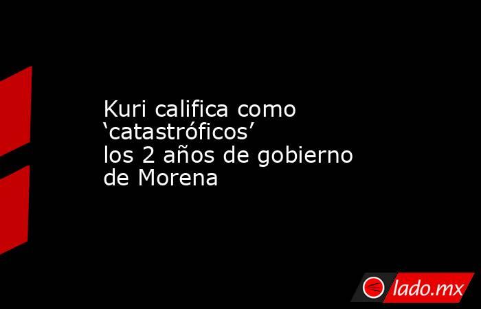 Kuri califica como ‘catastróficos’ los 2 años de gobierno de Morena. Noticias en tiempo real