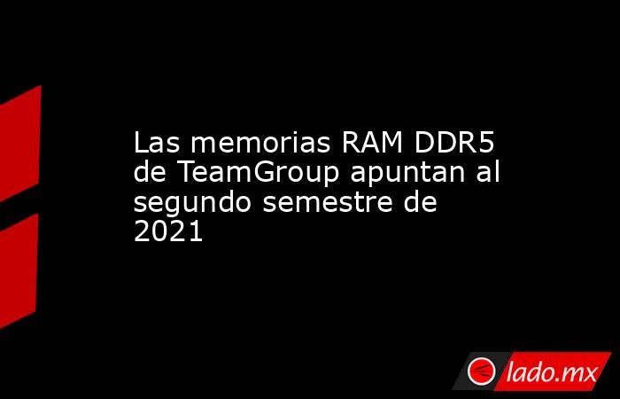 Las memorias RAM DDR5 de TeamGroup apuntan al segundo semestre de 2021. Noticias en tiempo real