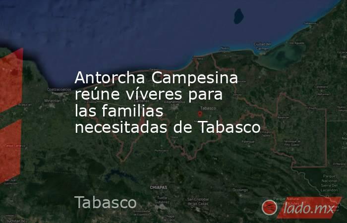 Antorcha Campesina reúne víveres para las familias necesitadas de Tabasco. Noticias en tiempo real