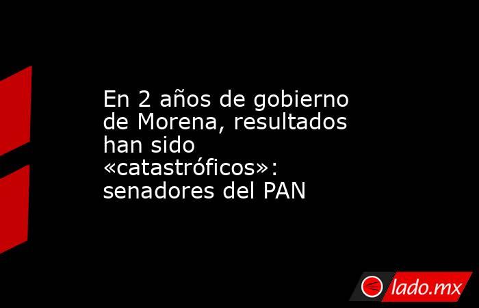 En 2 años de gobierno de Morena, resultados han sido «catastróficos»: senadores del PAN. Noticias en tiempo real