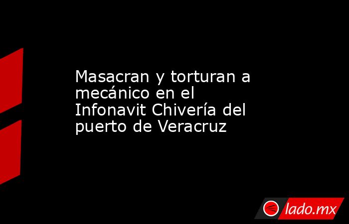 Masacran y torturan a mecánico en el Infonavit Chivería del puerto de Veracruz. Noticias en tiempo real