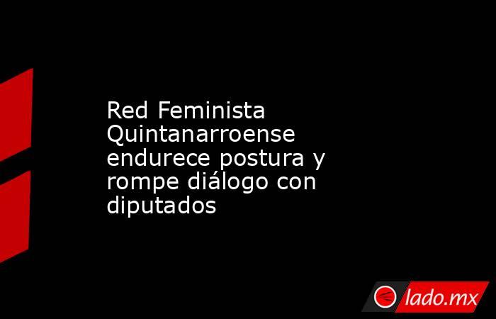 Red Feminista Quintanarroense endurece postura y rompe diálogo con diputados. Noticias en tiempo real